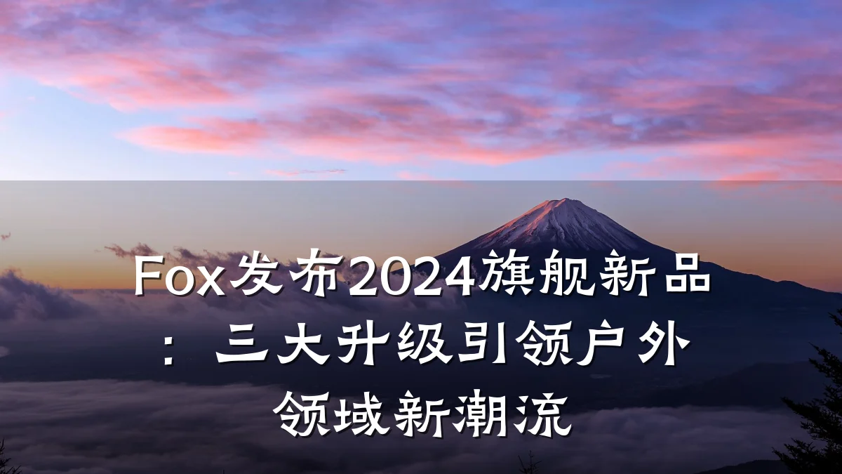 Fox发布2024旗舰新品:三大升级引领户外领域新潮流
