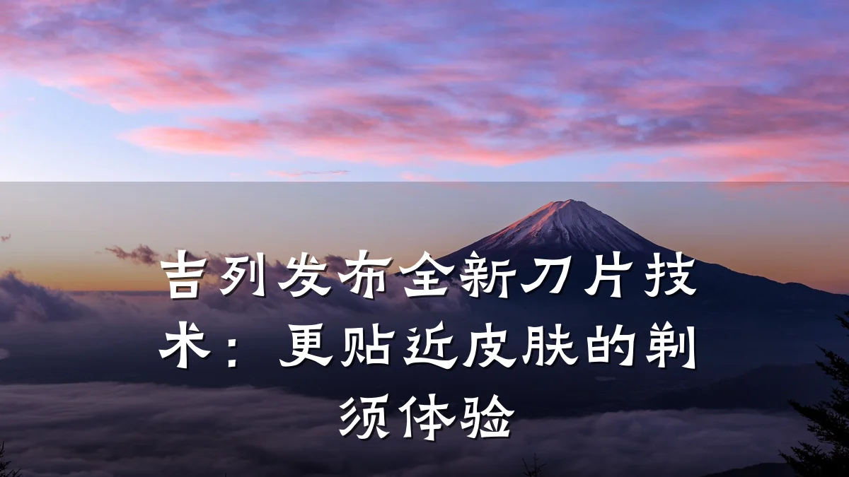 吉列发布全新刀片技术:更贴近皮肤的剃须体验